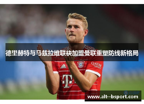 德里赫特与马兹拉维联袂加盟曼联重塑防线新格局